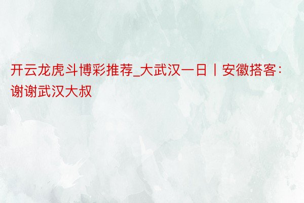 开云龙虎斗博彩推荐_大武汉一日丨安徽搭客：谢谢武汉大叔