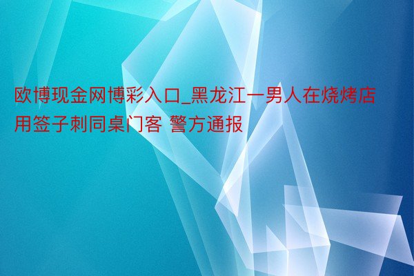 欧博现金网博彩入口_黑龙江一男人在烧烤店用签子刺同桌门客 警方通报