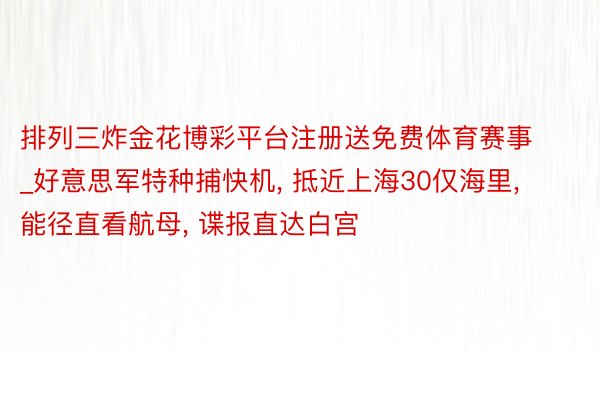 排列三炸金花博彩平台注册送免费体育赛事_好意思军特种捕快机, 抵近上海30仅海里, 能径直看航母, 谍报直达白宫