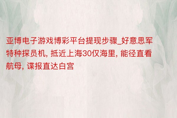 亚博电子游戏博彩平台提现步骤_好意思军特种探员机, 抵近上海30仅海里, 能径直看航母, 谍报直达白宫