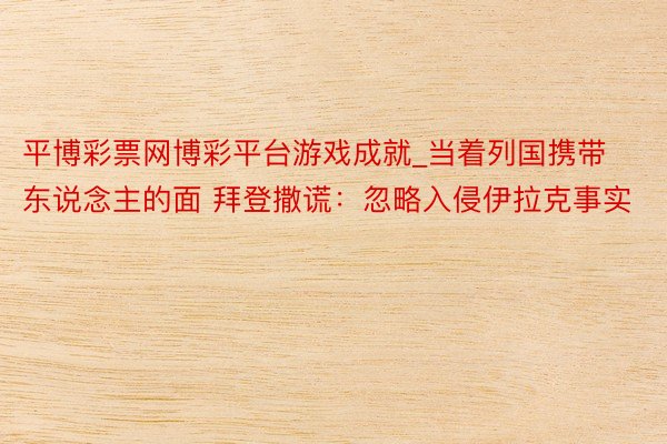 平博彩票网博彩平台游戏成就_当着列国携带东说念主的面 拜登撒谎：忽略入侵伊拉克事实
