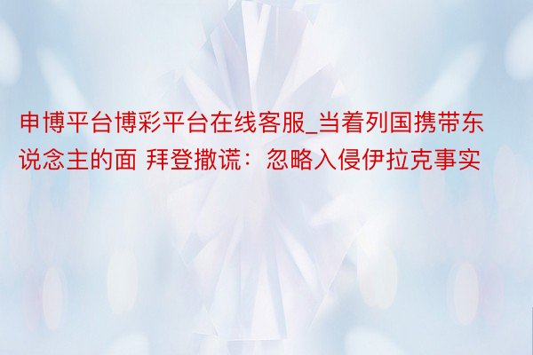 申博平台博彩平台在线客服_当着列国携带东说念主的面 拜登撒谎：忽略入侵伊拉克事实