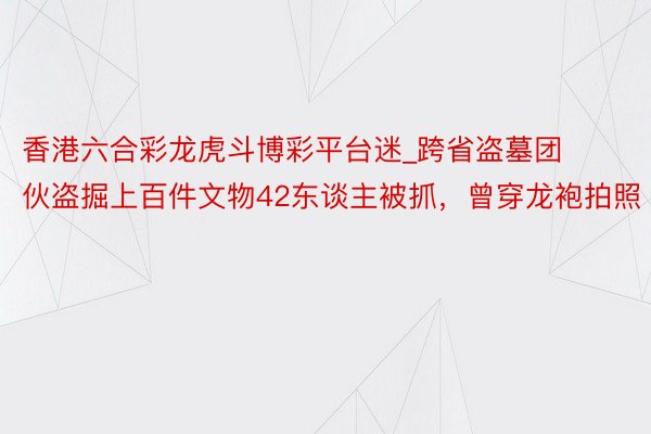 香港六合彩龙虎斗博彩平台迷_跨省盗墓团伙盗掘上百件文物42东谈主被抓，曾穿龙袍拍照