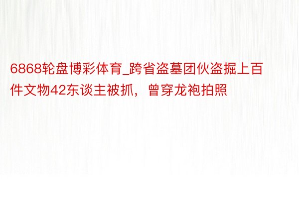 6868轮盘博彩体育_跨省盗墓团伙盗掘上百件文物42东谈主被抓，曾穿龙袍拍照