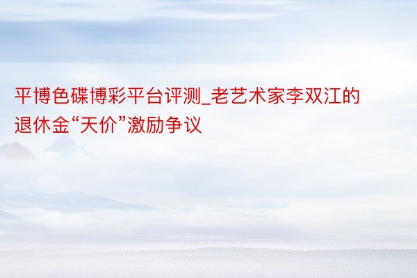平博色碟博彩平台评测_老艺术家李双江的退休金“天价”激励争议