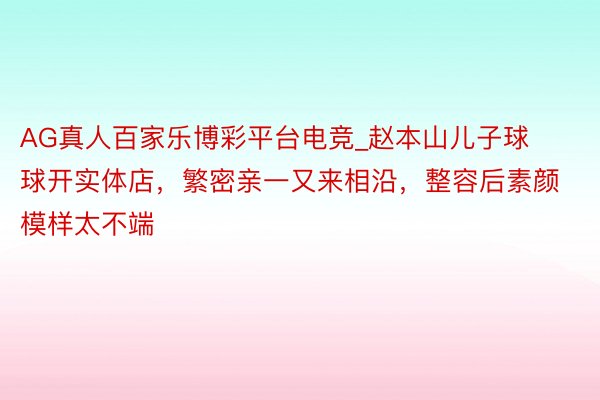 AG真人百家乐博彩平台电竞_赵本山儿子球球开实体店，繁密亲一又来相沿，整容后素颜模样太不端