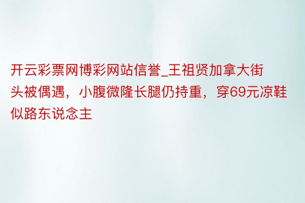 开云彩票网博彩网站信誉_王祖贤加拿大街头被偶遇，小腹微隆长腿仍持重，穿69元凉鞋似路东说念主