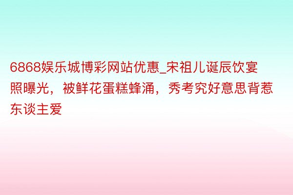 6868娱乐城博彩网站优惠_宋祖儿诞辰饮宴照曝光，被鲜花蛋糕蜂涌，秀考究好意思背惹东谈主爱