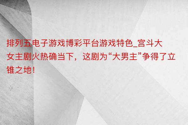排列五电子游戏博彩平台游戏特色_宫斗大女主剧火热确当下，这剧为“大男主”争得了立锥之地！