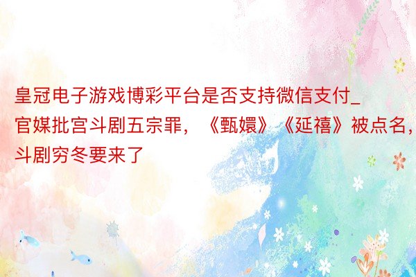 皇冠电子游戏博彩平台是否支持微信支付_官媒批宫斗剧五宗罪，《甄嬛》《延禧》被点名，宫斗剧穷冬要来了