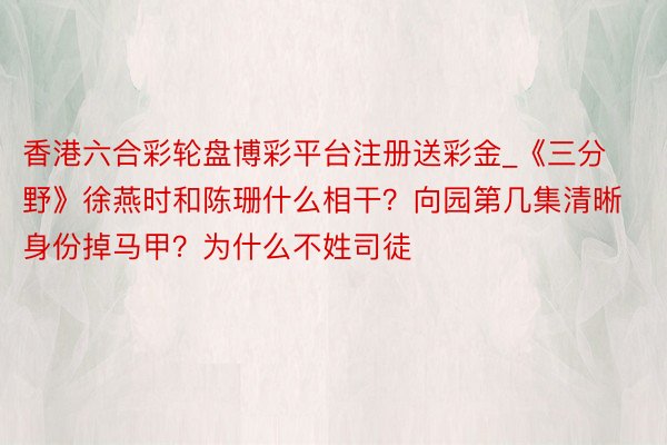 香港六合彩轮盘博彩平台注册送彩金_《三分野》徐燕时和陈珊什么相干？向园第几集清晰身份掉马甲？为什么不姓司徒