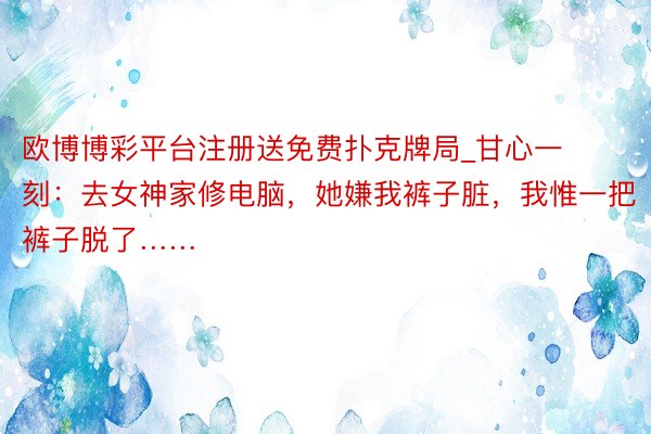 欧博博彩平台注册送免费扑克牌局_甘心一刻：去女神家修电脑，她嫌我裤子脏，我惟一把裤子脱了……