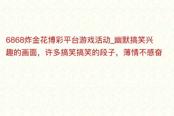 6868炸金花博彩平台游戏活动_幽默搞笑兴趣的画面，许多搞笑搞笑的段子，薄情不感奋