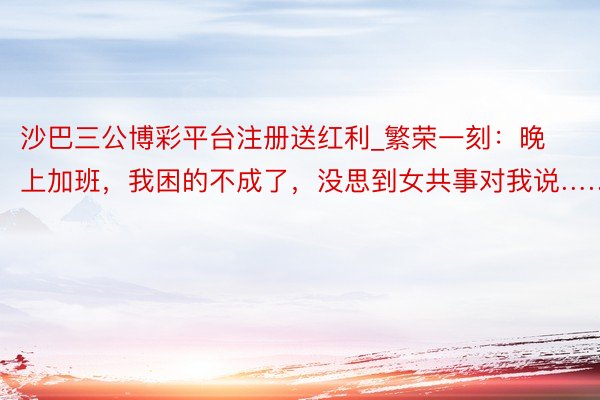 沙巴三公博彩平台注册送红利_繁荣一刻：晚上加班，我困的不成了，没思到女共事对我说……