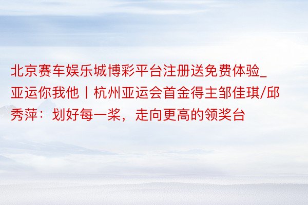 北京赛车娱乐城博彩平台注册送免费体验_亚运你我他丨杭州亚运会首金得主邹佳琪/邱秀萍：划好每一桨，走向更高的领奖台