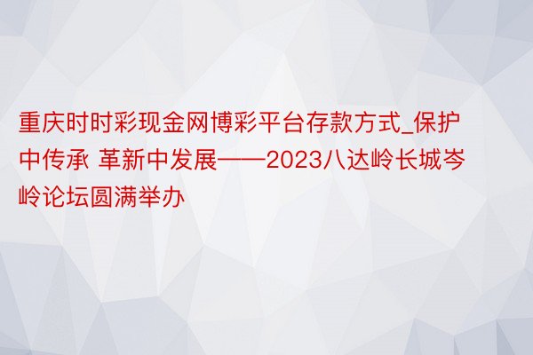 重庆时时彩现金网博彩平台存款方式_保护中传承 革新中发展——2023八达岭长城岑岭论坛圆满举办