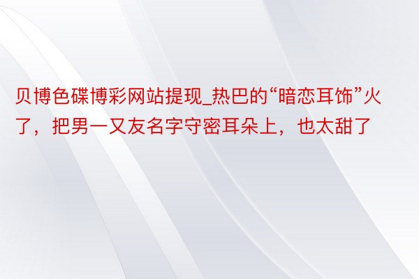 贝博色碟博彩网站提现_热巴的“暗恋耳饰”火了，把男一又友名字守密耳朵上，也太甜了