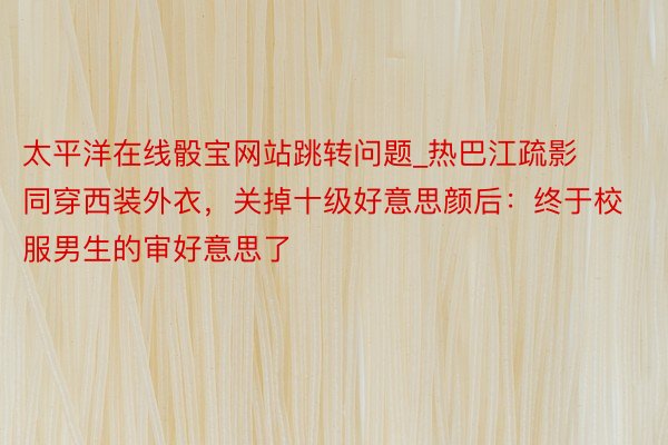 太平洋在线骰宝网站跳转问题_热巴江疏影同穿西装外衣，关掉十级好意思颜后：终于校服男生的审好意思了