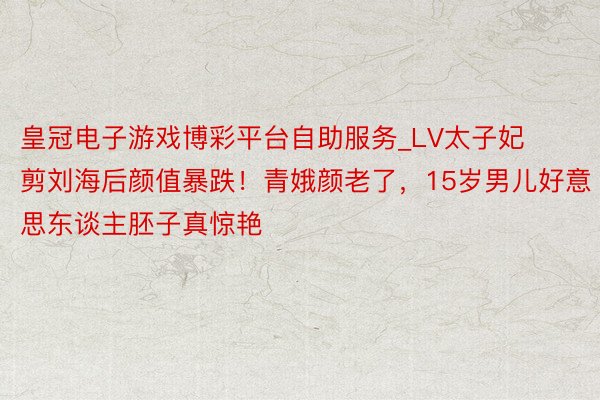 皇冠电子游戏博彩平台自助服务_LV太子妃剪刘海后颜值暴跌！青娥颜老了，15岁男儿好意思东谈主胚子真惊艳