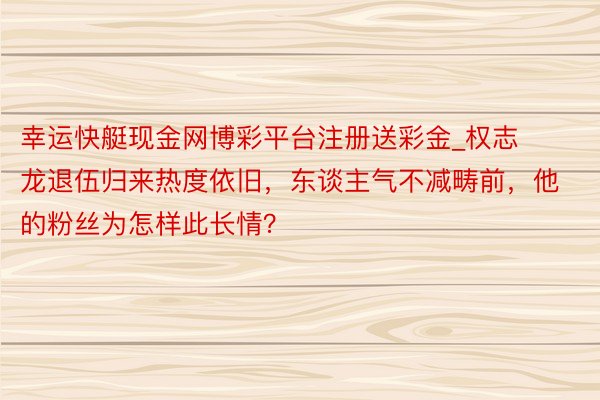 幸运快艇现金网博彩平台注册送彩金_权志龙退伍归来热度依旧，东谈主气不减畴前，他的粉丝为怎样此长情？