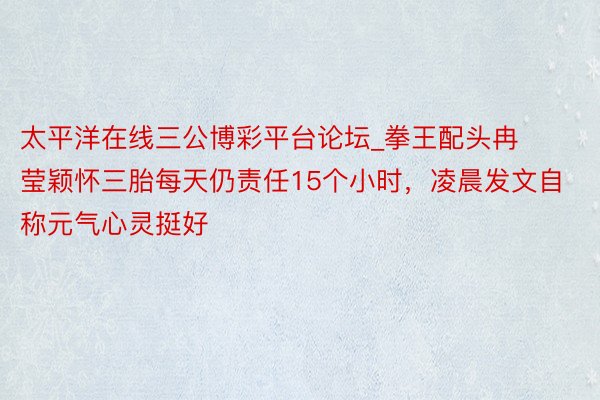 太平洋在线三公博彩平台论坛_拳王配头冉莹颖怀三胎每天仍责任15个小时，凌晨发文自称元气心灵挺好