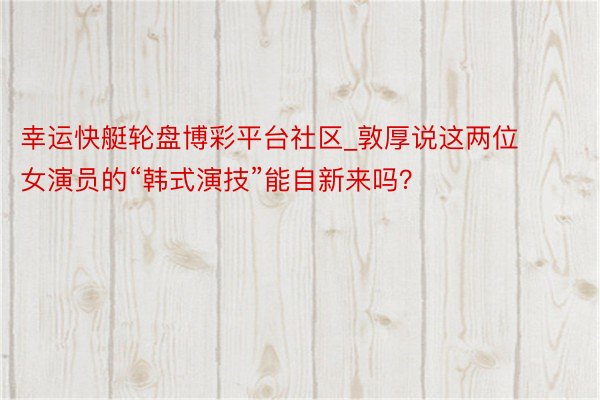 幸运快艇轮盘博彩平台社区_敦厚说这两位女演员的“韩式演技”能自新来吗？