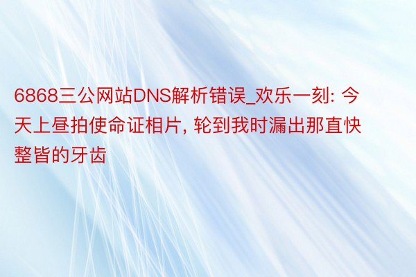 6868三公网站DNS解析错误_欢乐一刻: 今天上昼拍使命证相片, 轮到我时漏出那直快整皆的牙齿