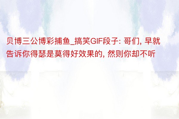贝博三公博彩捕鱼_搞笑GIF段子: 哥们, 早就告诉你得瑟是莫得好效果的, 然则你却不听