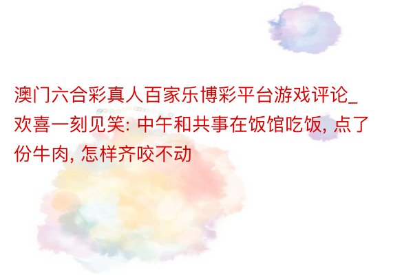 澳门六合彩真人百家乐博彩平台游戏评论_欢喜一刻见笑: 中午和共事在饭馆吃饭, 点了份牛肉, 怎样齐咬不动