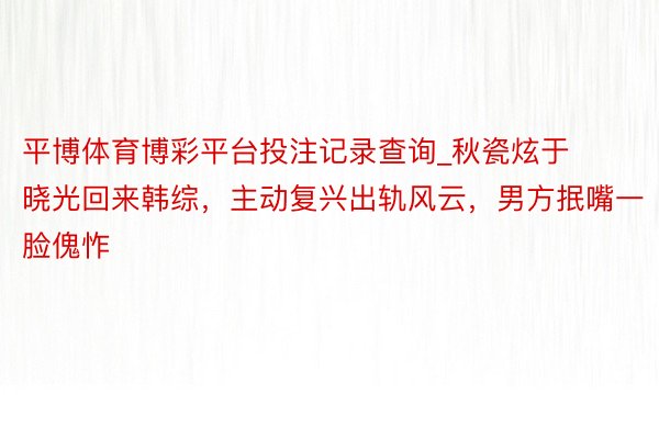 平博体育博彩平台投注记录查询_秋瓷炫于晓光回来韩综，主动复兴出轨风云，男方抿嘴一脸傀怍