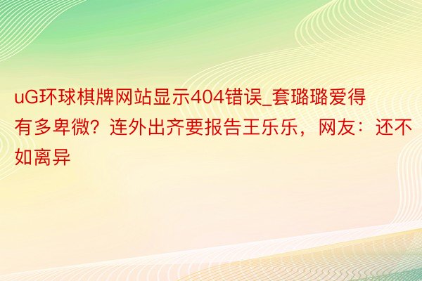 uG环球棋牌网站显示404错误_套璐璐爱得有多卑微？连外出齐要报告王乐乐，网友：还不如离异