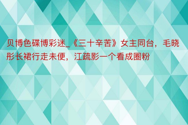 贝博色碟博彩迷_《三十辛苦》女主同台，毛晓彤长裙行走未便，江疏影一个看成圈粉