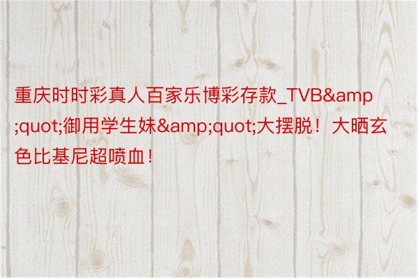 重庆时时彩真人百家乐博彩存款_TVB&quot;御用学生妹&quot;大摆脱！大晒玄色比基尼超喷血！
