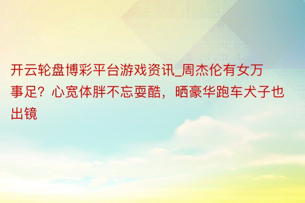开云轮盘博彩平台游戏资讯_周杰伦有女万事足？心宽体胖不忘耍酷，晒豪华跑车犬子也出镜