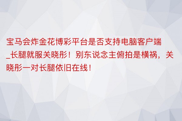 宝马会炸金花博彩平台是否支持电脑客户端_长腿就服关晓彤！别东说念主俯拍是横祸，关晓彤一对长腿依旧在线！