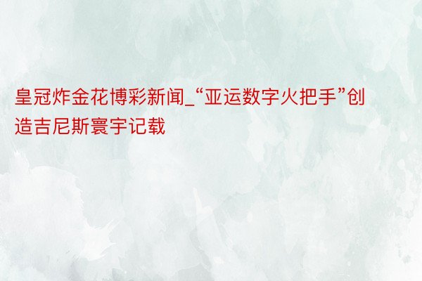 皇冠炸金花博彩新闻_“亚运数字火把手”创造吉尼斯寰宇记载