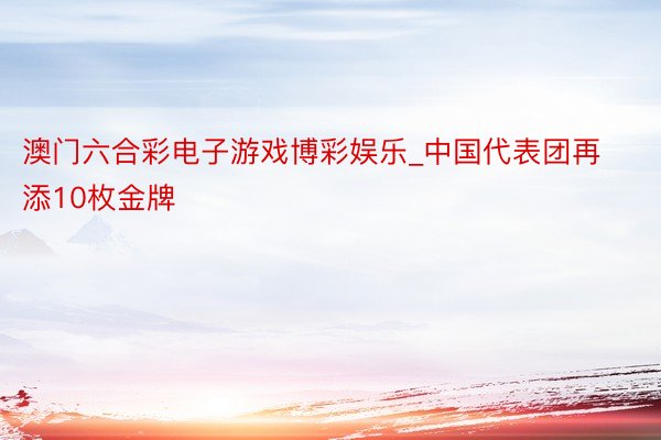 澳门六合彩电子游戏博彩娱乐_中国代表团再添10枚金牌