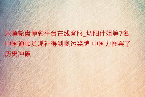 乐鱼轮盘博彩平台在线客服_切阳什姐等7名中国通顺员递补得到奥运奖牌 中国力图罢了历史冲破