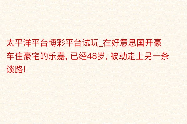 太平洋平台博彩平台试玩_在好意思国开豪车住豪宅的乐嘉, 已经48岁, 被动走上另一条谈路!
