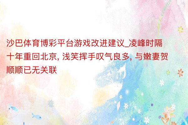 沙巴体育博彩平台游戏改进建议_凌峰时隔十年重回北京, 浅笑挥手叹气良多, 与嫩妻贺顺顺已无关联