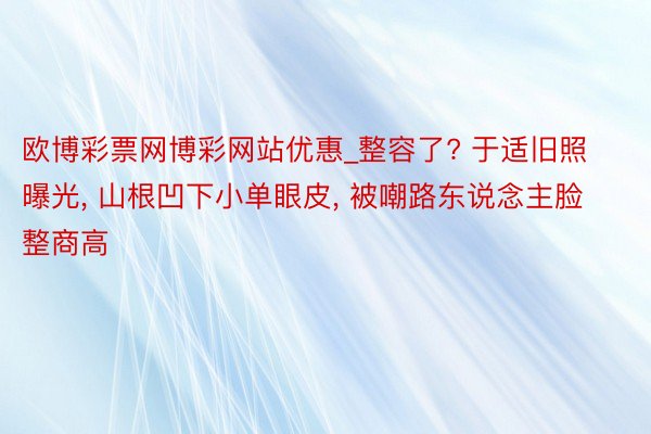 欧博彩票网博彩网站优惠_整容了? 于适旧照曝光, 山根凹下小单眼皮, 被嘲路东说念主脸整商高