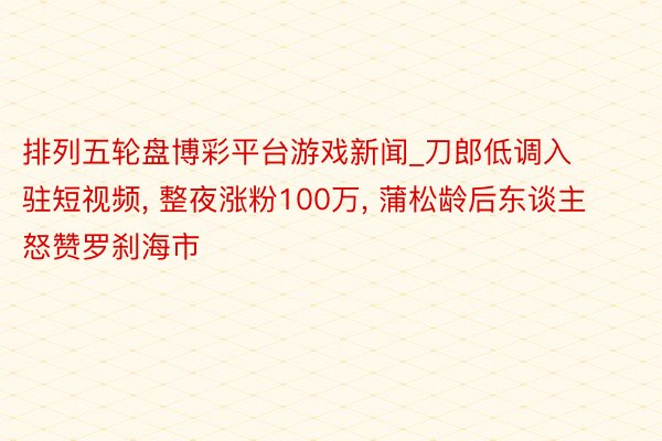 排列五轮盘博彩平台游戏新闻_刀郎低调入驻短视频, 整夜涨粉100万, 蒲松龄后东谈主怒赞罗刹海市
