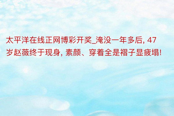 太平洋在线正网博彩开奖_淹没一年多后， 47岁赵薇终于现身， 素颜、穿着全是褶子显疲塌!
