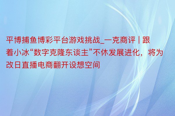 平博捕鱼博彩平台游戏挑战_一克商评 | 跟着小冰“数字克隆东谈主”不休发展进化，将为改日直播电商翻开设想空间