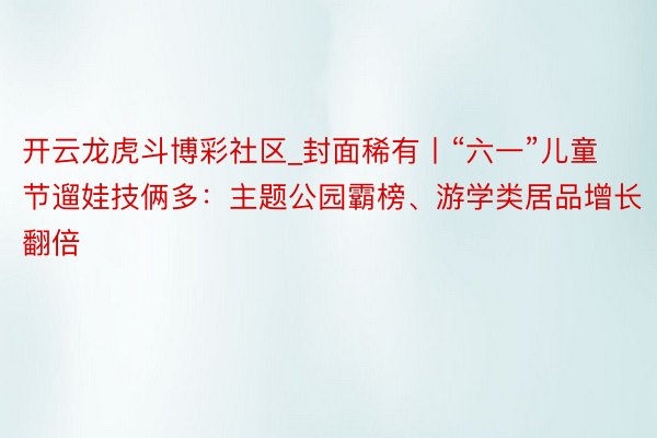 开云龙虎斗博彩社区_封面稀有丨“六一”儿童节遛娃技俩多：主题公园霸榜、游学类居品增长翻倍