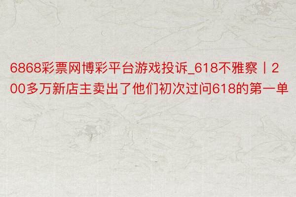6868彩票网博彩平台游戏投诉_618不雅察丨200多万新店主卖出了他们初次过问618的第一单