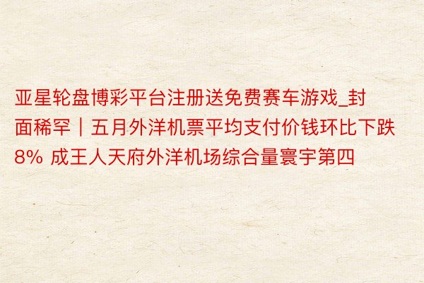 亚星轮盘博彩平台注册送免费赛车游戏_封面稀罕｜五月外洋机票平均支付价钱环比下跌8% 成王人天府外洋机场综合量寰宇第四