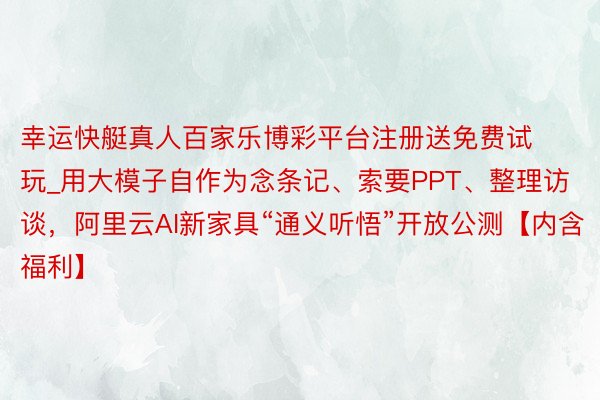 幸运快艇真人百家乐博彩平台注册送免费试玩_用大模子自作为念条记、索要PPT、整理访谈，阿里云AI新家具“通义听悟”开放公测【内含福利】