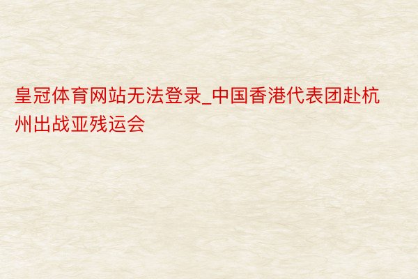 皇冠体育网站无法登录_中国香港代表团赴杭州出战亚残运会
