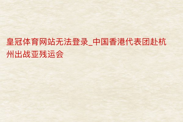 皇冠体育网站无法登录_中国香港代表团赴杭州出战亚残运会